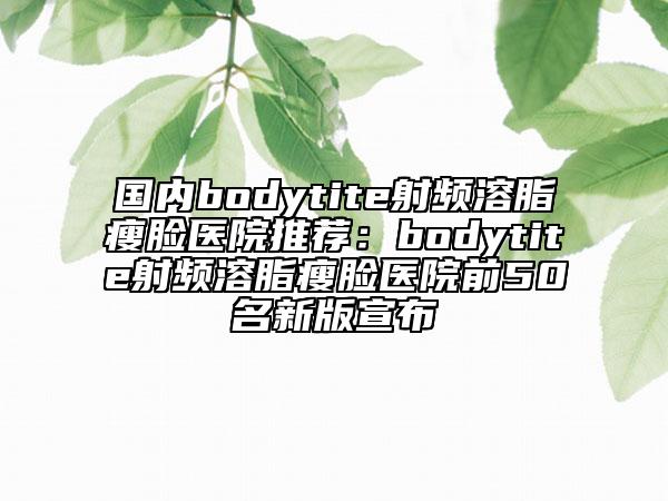 国内bodytite射频溶脂瘦脸医院推荐：bodytite射频溶脂瘦脸医院前50名新版宣布