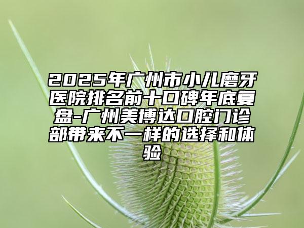 2025年广州市小儿磨牙医院排名前十口碑年底复盘-广州美博达口腔门诊部带来不一样的选择和体验