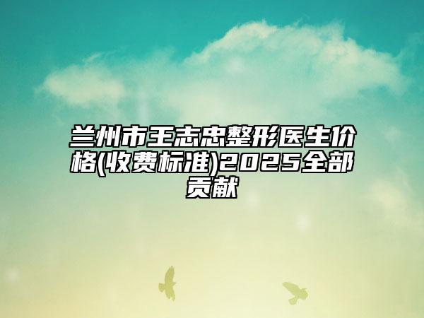 兰州市王志忠整形医生价格(收费标准)2025全部贡献