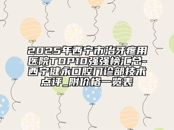 2025年西宁市治牙疼用医院TOP10强强榜汇总-西宁健永口腔门诊部技术点评_附价格一览表