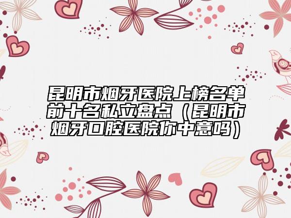 昆明市烟牙医院上榜名单前十名私立盘点（昆明市烟牙口腔医院你中意吗）