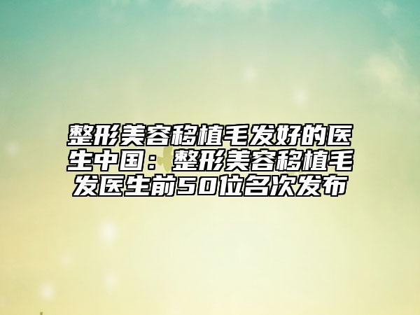 整形美容移植毛发好的医生中国：整形美容移植毛发医生前50位名次发布