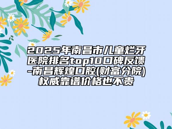 2025年南昌市儿童烂牙医院排名top10口碑反馈-南昌辉煌口腔(财富分院)权威靠谱价格也不贵