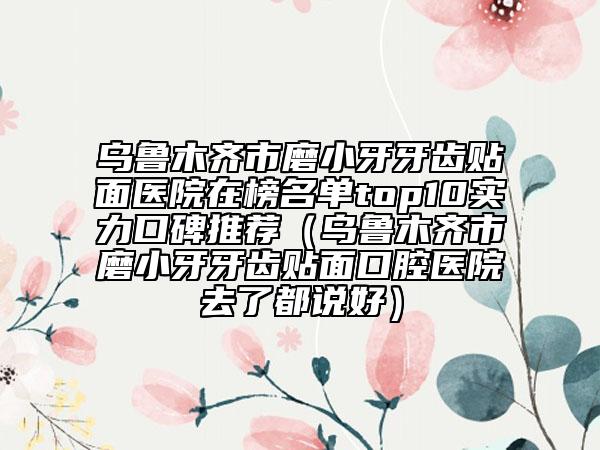 乌鲁木齐市磨小牙牙齿贴面医院在榜名单top10实力口碑推荐（乌鲁木齐市磨小牙牙齿贴面口腔医院去了都说好）