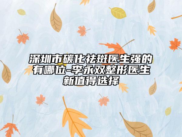 深圳市碳化祛斑医生强的有哪位-李永双整形医生新值得选择