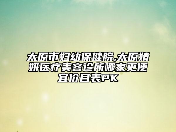 太原市妇幼保健院,太原婧妍医疗美容诊所哪家更便宜价目表PK