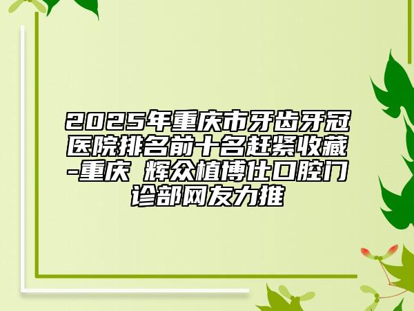 2025年重庆市牙齿牙冠医院排名前十名赶紧收藏-重庆昇辉众植博仕口腔门诊部网友力推