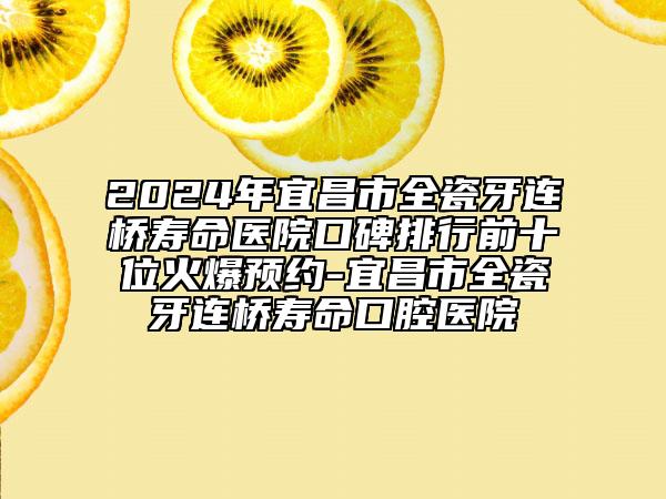 2024年宜昌市全瓷牙连桥寿命医院口碑排行前十位火爆预约-宜昌市全瓷牙连桥寿命口腔医院