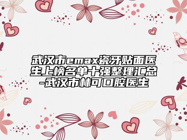 武汉市emax瓷牙贴面医生上榜名单十强整理汇总-武汉市林可口腔医生
