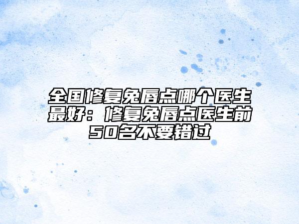 全国修复兔唇点哪个医生最好：修复兔唇点医生前50名不要错过