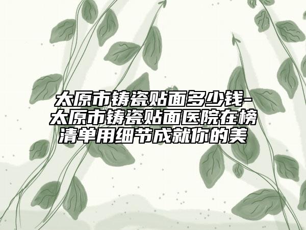 太原市铸瓷贴面多少钱-太原市铸瓷贴面医院在榜清单用细节成就你的美
