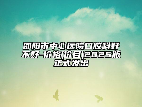 邵阳市中心医院口腔科好不好-价格(价目)2025版正式发出