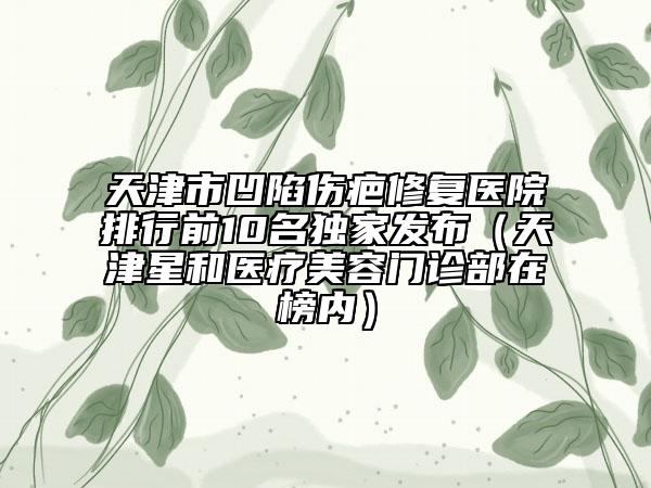 天津市凹陷伤疤修复医院排行前10名独家发布（天津星和医疗美容门诊部在榜内）