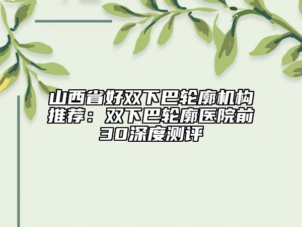 山西省好双下巴轮廓机构推荐：双下巴轮廓医院前30深度测评