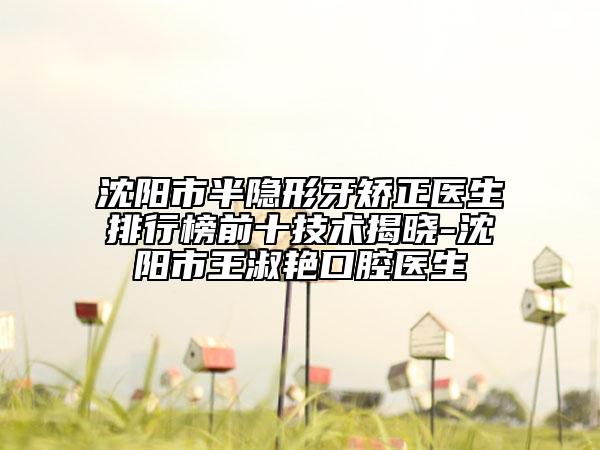 沈阳市半隐形牙矫正医生排行榜前十技术揭晓-沈阳市王淑艳口腔医生