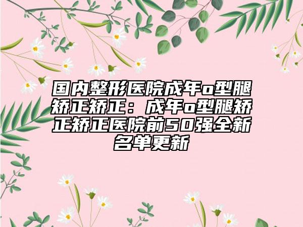 国内整形医院成年o型腿矫正矫正：成年o型腿矫正矫正医院前50强全新名单更新