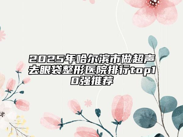2025年哈尔滨市做超声去眼袋整形医院排行top10强推荐