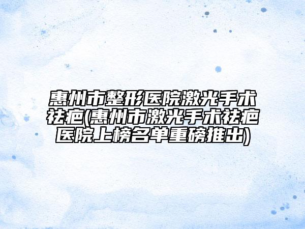 惠州市整形医院激光手术祛疤(惠州市激光手术祛疤医院上榜名单重磅推出)