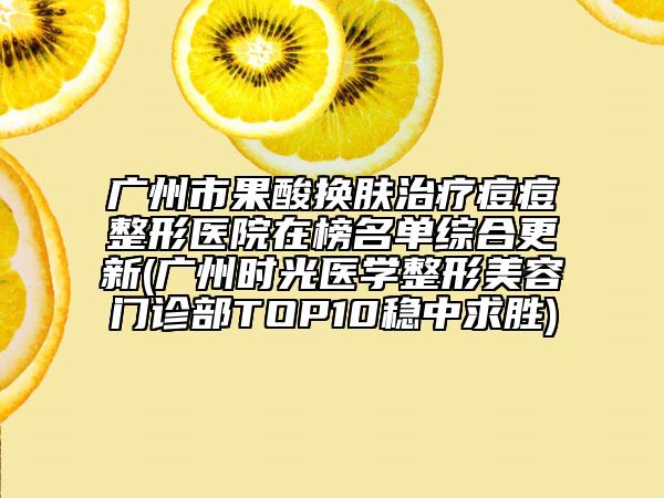 广州市果酸换肤治疗痘痘整形医院在榜名单综合更新(广州时光医学整形美容门诊部TOP10稳中求胜)