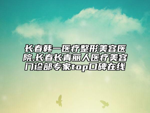 长春韩一医疗整形美容医院,长春长青丽人医疗美容门诊部专家top口碑在线