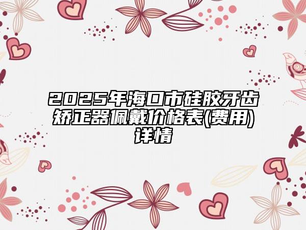 2025年海口市硅胶牙齿矫正器佩戴价格表(费用)详情