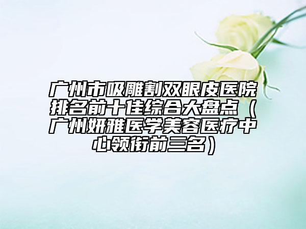 广州市吸雕割双眼皮医院排名前十佳综合大盘点（广州妍雅医学美容医疗中心领衔前三名）