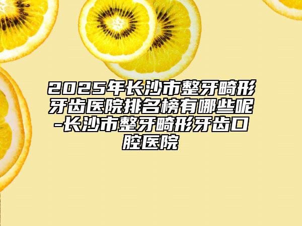 2025年长沙市整牙畸形牙齿医院排名榜有哪些呢-长沙市整牙畸形牙齿口腔医院