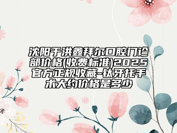 沈阳于洪鑫拜尔口腔门诊部价格(收费标准)2025官方正规收藏-钛牙托手术大约价格是多少