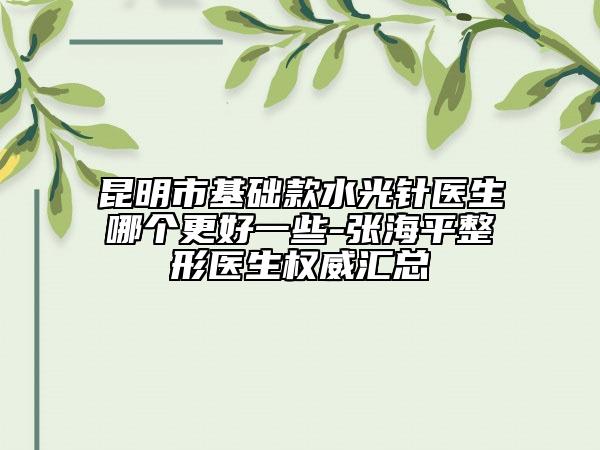 昆明市基础款水光针医生哪个更好一些-张海平整形医生权威汇总