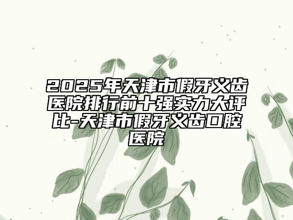 2025年天津市假牙义齿医院排行前十强实力大评比-天津市假牙义齿口腔医院