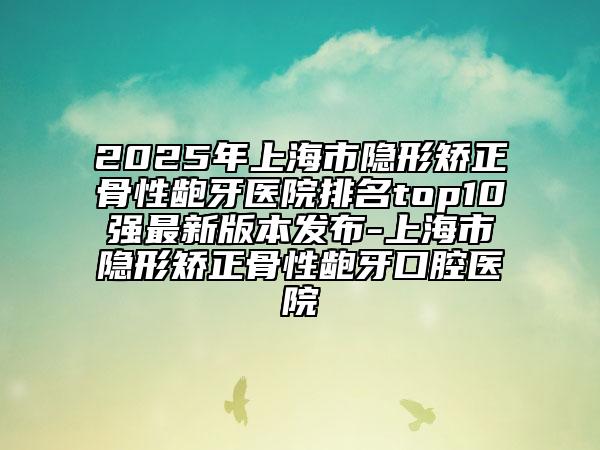 2025年上海市隐形矫正骨性龅牙医院排名top10强最新版本发布-上海市隐形矫正骨性龅牙口腔医院
