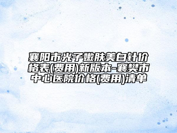 襄阳市光子嫩肤美白针价格表(费用)新版本-襄樊市中心医院价格(费用)清单