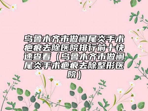 乌鲁木齐市做阑尾炎手术疤痕去除医院排行前十快速查看（乌鲁木齐市做阑尾炎手术疤痕去除整形医院）