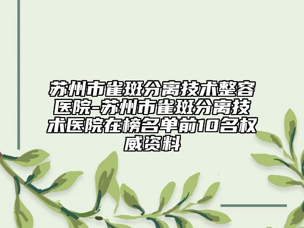 苏州市雀斑分离技术整容医院-苏州市雀斑分离技术医院在榜名单前10名权威资料