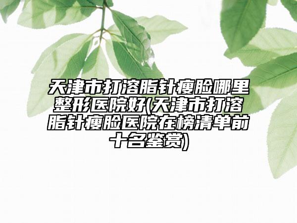 天津市打溶脂针瘦脸哪里整形医院好(天津市打溶脂针瘦脸医院在榜清单前十名鉴赏)