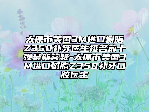 太原市美国3M进口树脂Z350补牙医生排名前十强最新答疑-太原市美国3M进口树脂Z350补牙口腔医生