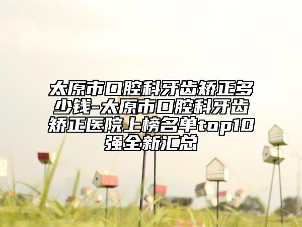 太原市口腔科牙齿矫正多少钱-太原市口腔科牙齿矫正医院上榜名单top10强全新汇总