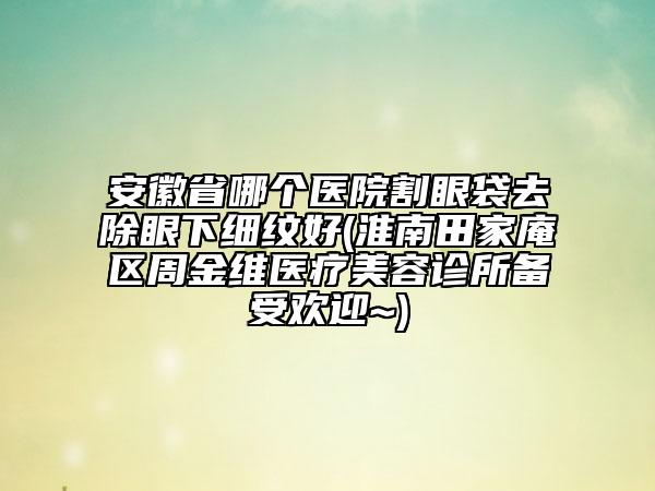 安徽省哪个医院割眼袋去除眼下细纹好(淮南田家庵区周金维医疗美容诊所备受欢迎~)