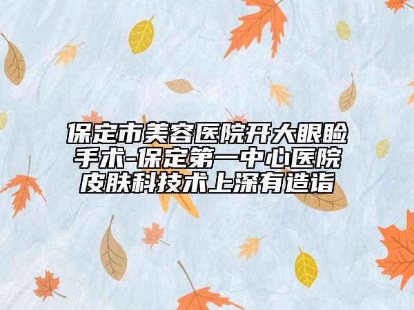 保定市美容医院开大眼睑手术-保定第一中心医院皮肤科技术上深有造诣