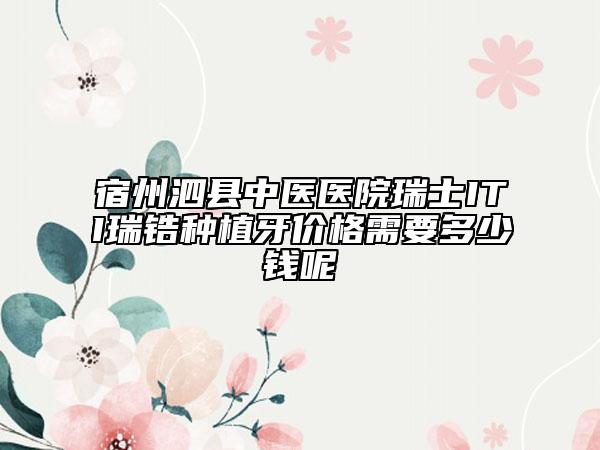 宿州泗县中医医院瑞士ITI瑞锆种植牙价格需要多少钱呢