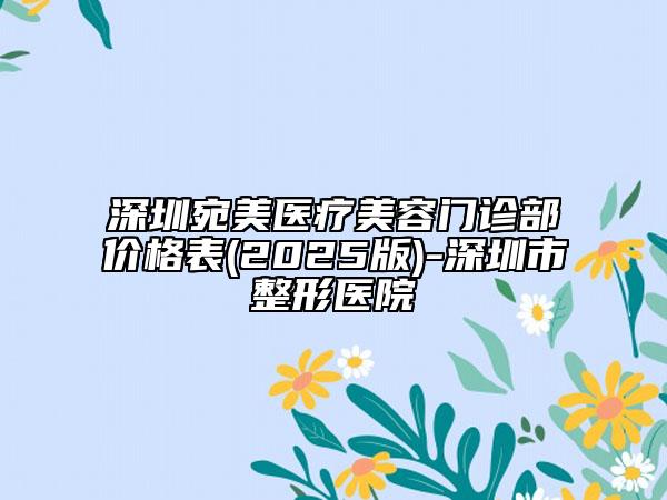 深圳宛美医疗美容门诊部价格表(2025版)-深圳市整形医院