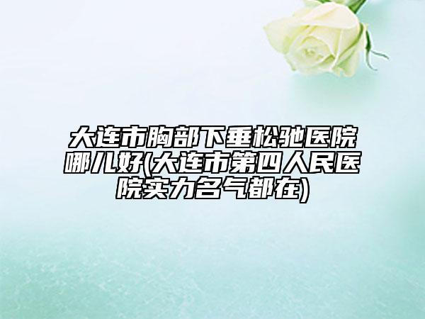 大连市胸部下垂松驰医院哪儿好(大连市第四人民医院实力名气都在)