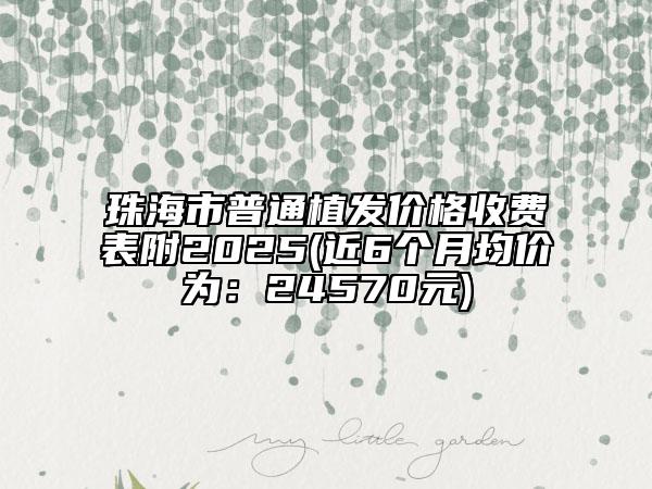 珠海市普通植发价格收费表附2025(近6个月均价为：24570元)
