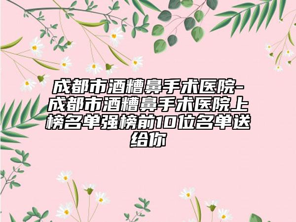 成都市酒糟鼻手术医院-成都市酒糟鼻手术医院上榜名单强榜前10位名单送给你