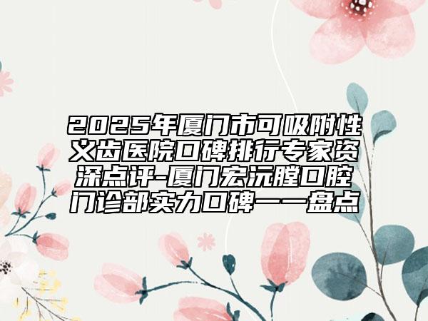 2025年厦门市可吸附性义齿医院口碑排行专家资深点评-厦门宏沅膛口腔门诊部实力口碑一一盘点