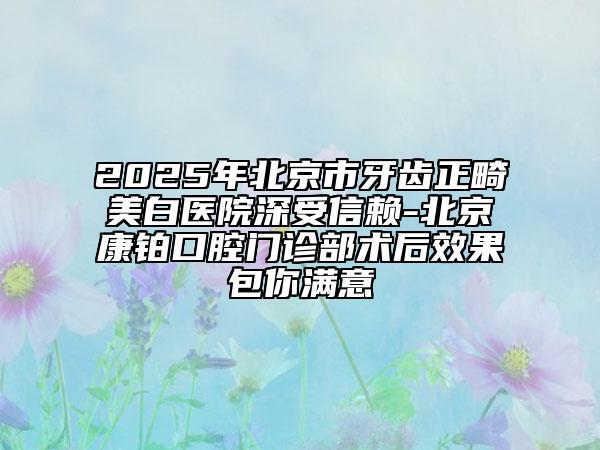 2025年北京市牙齿正畸美白医院深受信赖-北京康铂口腔门诊部术后效果包你满意
