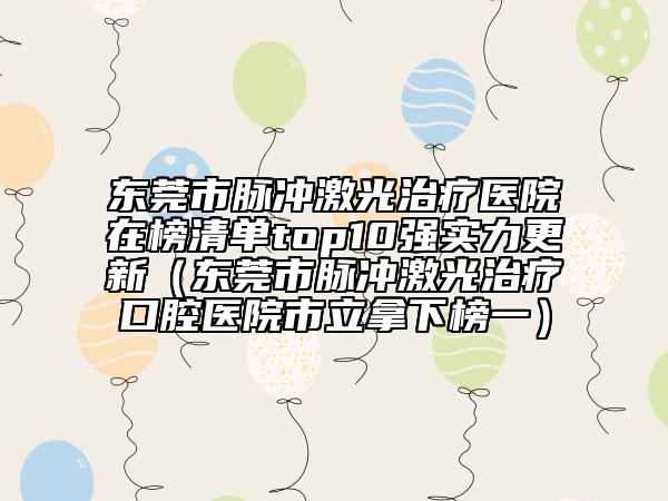 东莞市脉冲激光治疗医院在榜清单top10强实力更新（东莞市脉冲激光治疗口腔医院市立拿下榜一）