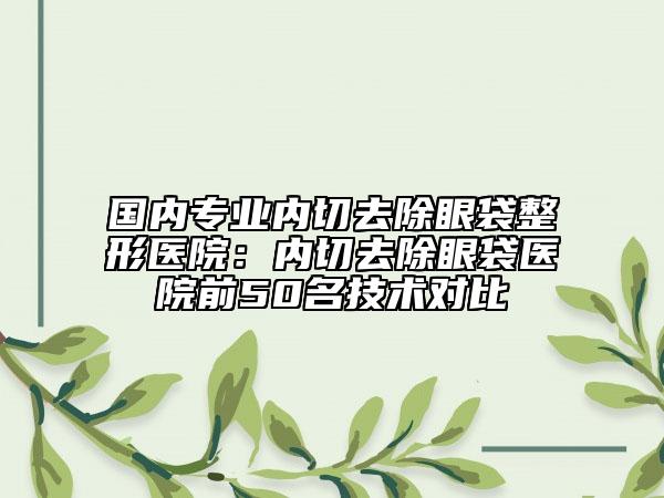 国内专业内切去除眼袋整形医院：内切去除眼袋医院前50名技术对比