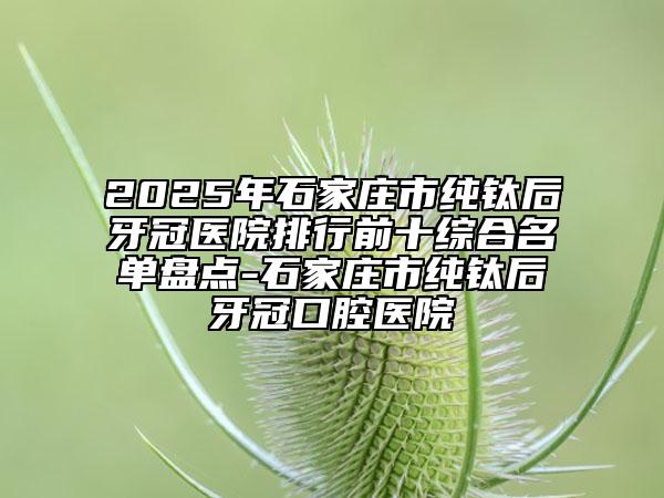 2025年石家庄市纯钛后牙冠医院排行前十综合名单盘点-石家庄市纯钛后牙冠口腔医院