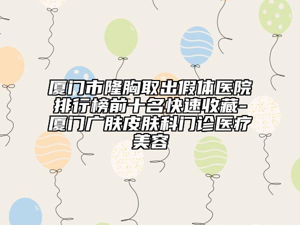 厦门市隆胸取出假体医院排行榜前十名快速收藏-厦门广肤皮肤科门诊医疗美容